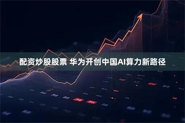 配资炒股股票 华为开创中国AI算力新路径
