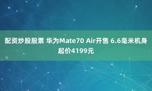 配资炒股股票 华为Mate70 Air开售 6.6毫米机身起价4199元