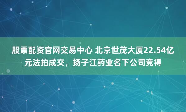 股票配资官网交易中心 北京世茂大厦22.54亿元法拍成交，扬子江药业名下公司竞得