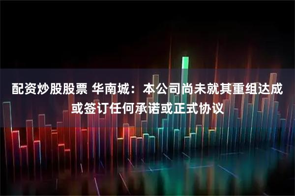 配资炒股股票 华南城：本公司尚未就其重组达成或签订任何承诺或正式协议