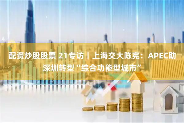 配资炒股股票 21专访｜上海交大陈宪：APEC助深圳转型“综合功能型城市”