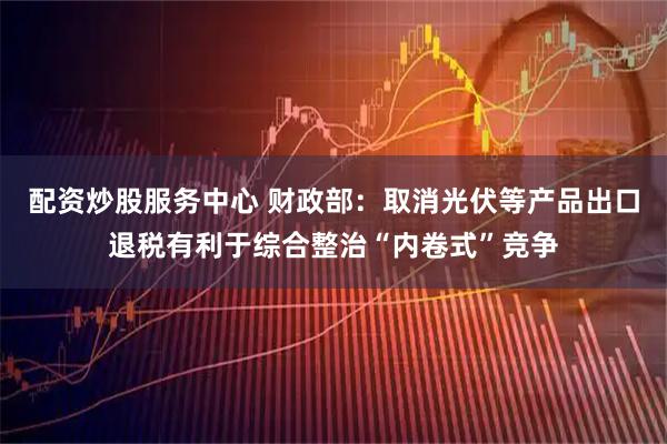 配资炒股服务中心 财政部：取消光伏等产品出口退税有利于综合整治“内卷式”竞争