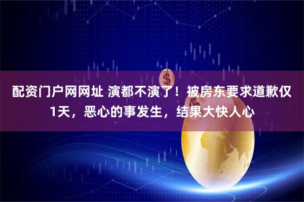 配资门户网网址 演都不演了！被房东要求道歉仅1天，恶心的事发生，结果大快人心