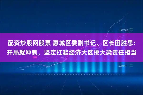 配资炒股网股票 惠城区委副书记、区长田胜思：开局就冲刺，坚定扛起经济大区挑大梁责任担当