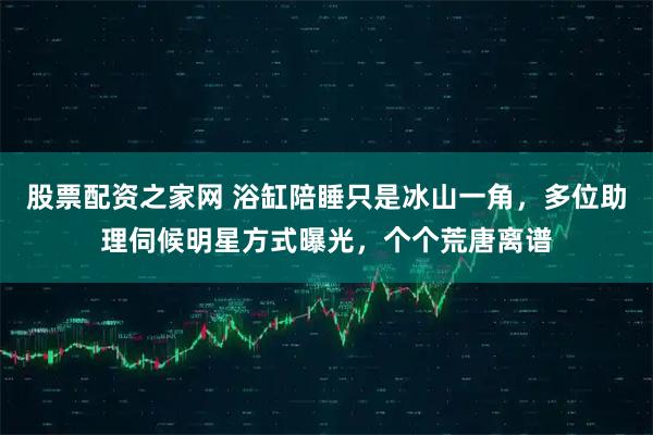 股票配资之家网 浴缸陪睡只是冰山一角，多位助理伺候明星方式曝光，个个荒唐离谱