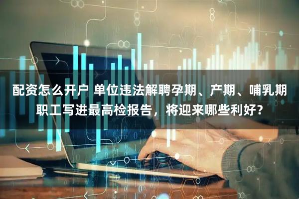 配资怎么开户 单位违法解聘孕期、产期、哺乳期职工写进最高检报告，将迎来哪些利好？