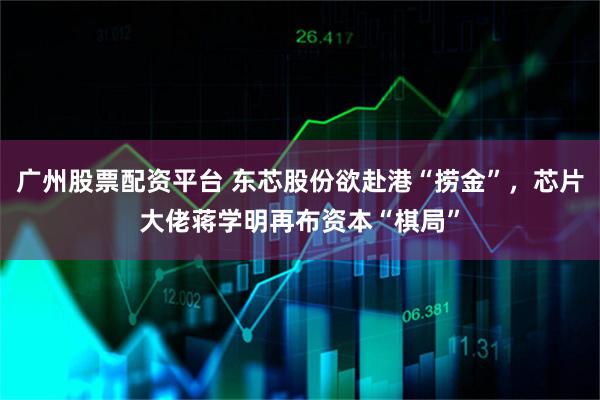 广州股票配资平台 东芯股份欲赴港“捞金”，芯片大佬蒋学明再布资本“棋局”