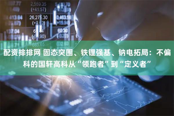 配资排排网 固态突围、铁锂强基、钠电拓局：不偏科的国轩高科从“领跑者”到“定义者”