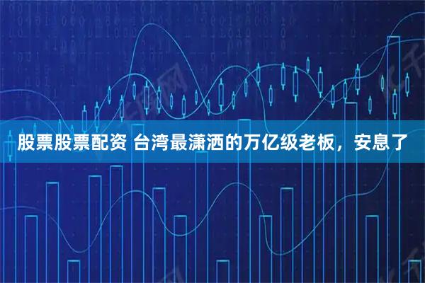 股票股票配资 台湾最潇洒的万亿级老板，安息了
