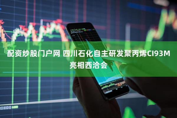 配资炒股门户网 四川石化自主研发聚丙烯CI93M亮相西洽会
