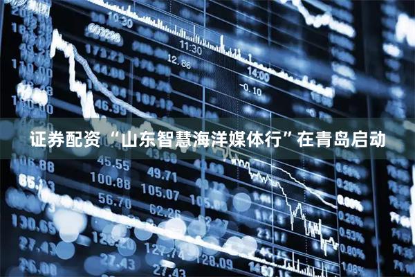 证券配资 “山东智慧海洋媒体行”在青岛启动