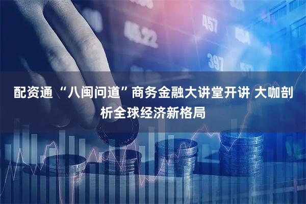 配资通 “八闽问道”商务金融大讲堂开讲 大咖剖析全球经济新格局